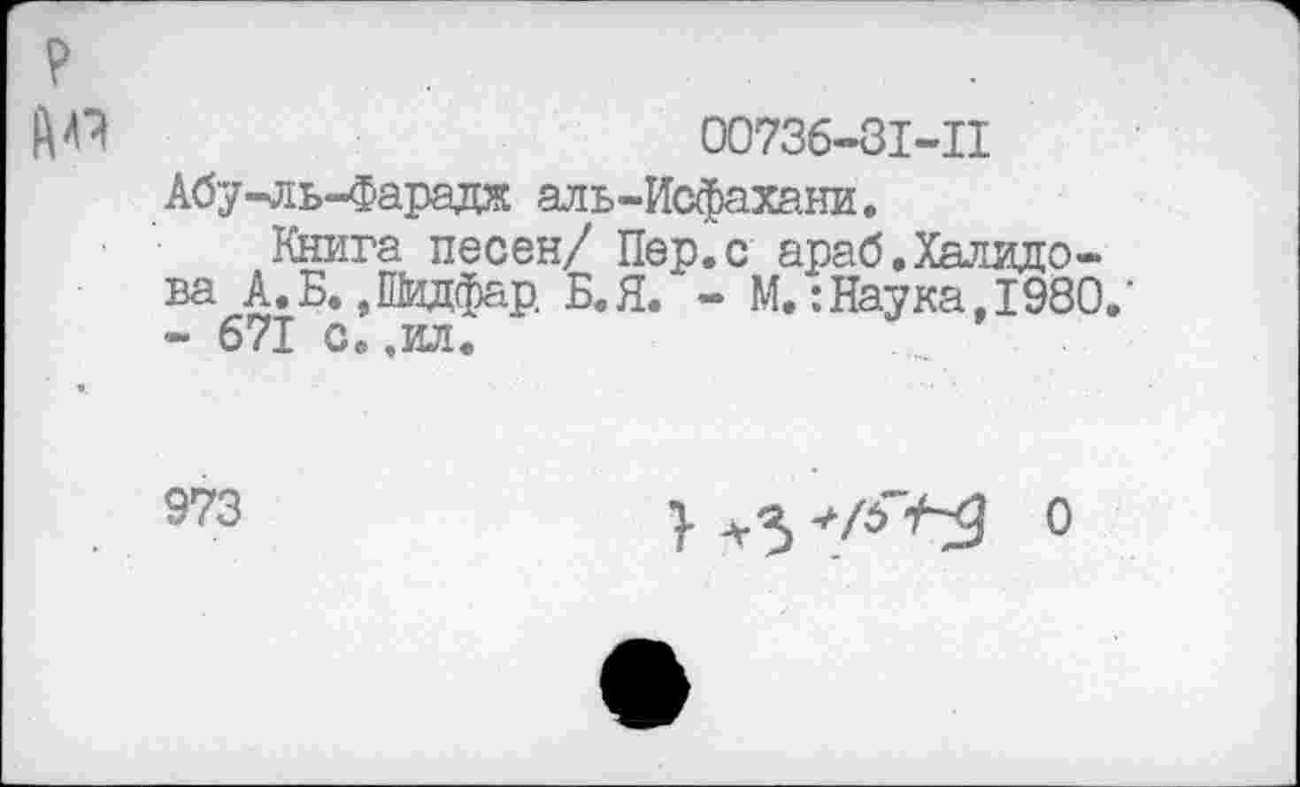 ﻿00736-31-11 Абу-ль-Фарадж аль-Исфахани.
Книга песен/ Пер.с араб.Халидова А.Б. ,Шидфар Б.Я. - М.:Наука, 1980.’ - 671 с.,ил.
973
} +3	0